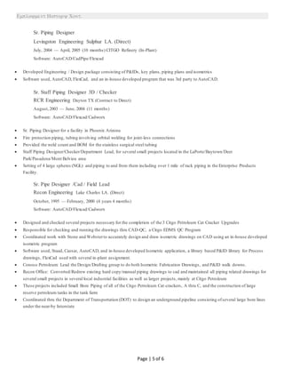 
Page | 5 of 6
Sr. Piping Designer
Levingston Engineering Sulphur LA. (Direct)
July, 2004 — April, 2005 (10 months) CITGO Refinery (In-Plant)
Software: AutoCAD/CadPipe/Flexcad
 Developed Engineering / Design package consisting of P&IDs, key plans, piping plans and isometrics
 Software used, AutoCAD, FlexCad, and an in-house developed program that was 3rd party to AutoCAD.
Sr. Staff Piping Designer 3D / Checker
RCR Engineering Dayton TX (Contract to Direct)
August,2003 — June, 2004 (11 months)
Software: AutoCAD/Flexcad/Cadworx
 Sr. Piping Designer for a facility in Phoenix Arizona
 Fire protection piping, tubing involving orbital welding for joint-less connections
 Provided the weld count and BOM for the stainless surgical steel tubing
 Staff Piping Designer/Checker/Department Lead, for several small projects located in the LaPorte/Baytown/Deer
Park/Pasadena/Mont Belvieu area
 Setting of 4 large spheres (NGL) and piping to and from them including over 1 mile of rack piping in the Enterprise Products
Facility.
Sr. Pipe Designer /Cad / Field Lead
Recon Engineering Lake Charles LA. (Direct)
October, 1995 — February, 2000 (4 years 4 months)
Software: AutoCAD/Flexcad/Cadworx
 Designed and checked several projects necessary for the completion of the 3 Citgo Petroleum Cat Cracker Upgrades
 Responsible for checking and running the drawings thru CAD-QC, a Citgo EDMS QC Program
 Coordinated work with Stone and Websterto accurately design and draw isometric drawings on CAD using an in-house developed
isometric program
 Software used, Staad, Caesar, AutoCAD, and in-house developed Isometric application, a library based P&ID library for Process
drawings, FlexCad used with several in-plant assignment.
 Conoco Petroleum: Lead the Design/Drafting group to do both Isometric Fabrication Drawings, and P&ID walk downs.
 Recon Office: Converted/Redrew existing hard copy/manual piping drawings to cad and maintained all piping related drawings for
several small projects in several local industrial facilities as well as larger projects, mainly at Citgo Petroleum
 These projects included Small Bore Piping of all of the Citgo Petroleum Cat-crackers, A thru C, and the construction of large
reserve petroleum tanks in the tank farm
 Coordinated thru the Department of Transportation (DOT) to design an underground pipeline consisting ofseveral large bore lines
under the near-by Interstate
 