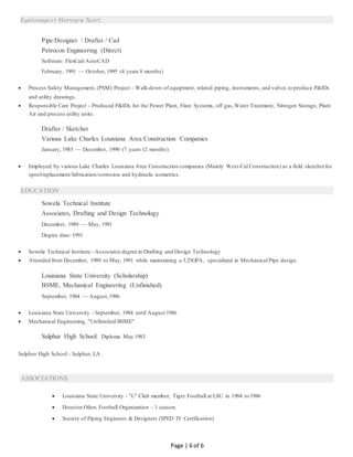 
Page | 6 of 6
Pipe/Designer / Drafter / Cad
Petrocon Engineering (Direct)
Software: FlexCad/AutoCAD
February, 1991 — October, 1995 (4 years 8 months)
 Process Safety Management, (PSM) Project - Walk-down of equipment, related piping, instruments, and valves to produce P&IDs
and utility drawings.
 Responsible Care Project - Produced P&IDs for the Power Plant, Flare Systems, off gas,Water Treatment, Nitrogen Storage, Plant
Air and process utility units.
Drafter / Sketcher
Various Lake Charles Louisiana Area Construction Companies
January, 1983 — December, 1990 (7 years 12 months)
 Employed by various Lake Charles Louisiana Area Construction companies (Mainly West-Cal Construction) as a field sketcherfor
spoolreplacement/fabrication/corrosion and hydraulic isometrics.
EDUCATION
Sowela Technical Institute
Associates, Drafting and Design Technology
December, 1989 — May, 1991
Degree date: 1991
 Sowela Technical Institute - Associates degree in Drafting and Design Technology
 Attended from December, 1989 to May, 1991 while maintaining a 3.25GPA, specialized in Mechanical/Pipe design.
Louisiana State University (Scholarship)
BSME, Mechanical Engineering (Unfinished)
September, 1984 — August,1986
 Louisiana State University - September, 1984 until August 1986
 Mechanical Engineering, "Unfinished BSME"
Sulphur High School: Diploma May 1983
Sulphur High School - Sulphur, LA
ASSOCIATIONS
 Louisiana State University - "L" Club member, Tiger Football at LSU in 1984 to 1986
 Houston Oilers Football Organization - 1 season.
 Society of Piping Engineers & Designers (SPED IV Certification)
 