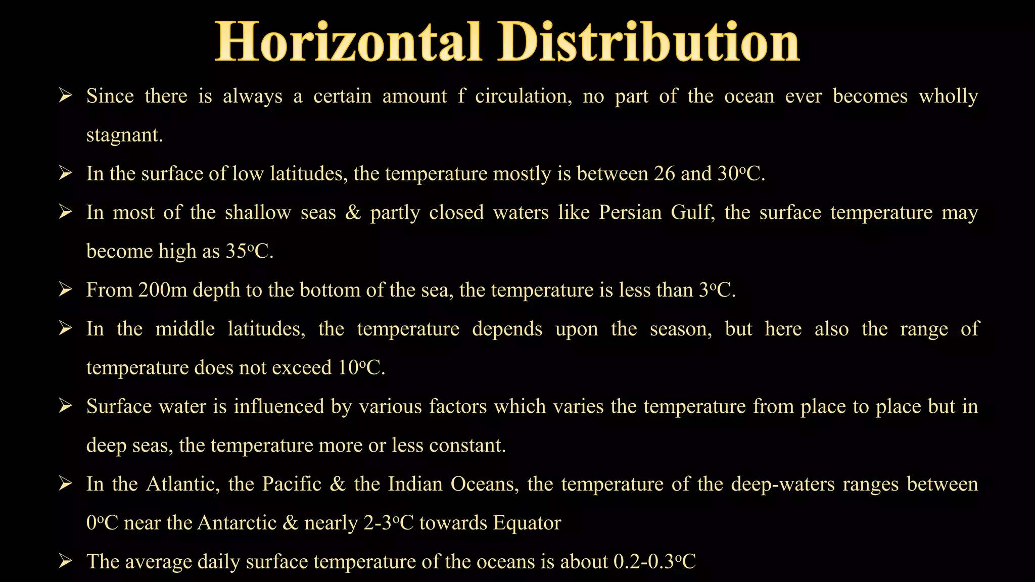  Since there is always a certain amount f circulation, no part of the ocean ever becomes wholly
stagnant.
 In the surface of low latitudes, the temperature mostly is between 26 and 30oC.
 In most of the shallow seas & partly closed waters like Persian Gulf, the surface temperature may
become high as 35oC.
 From 200m depth to the bottom of the sea, the temperature is less than 3oC.
 In the middle latitudes, the temperature depends upon the season, but here also the range of
temperature does not exceed 10oC.
 Surface water is influenced by various factors which varies the temperature from place to place but in
deep seas, the temperature more or less constant.
 In the Atlantic, the Pacific & the Indian Oceans, the temperature of the deep-waters ranges between
0oC near the Antarctic & nearly 2-3oC towards Equator
 The average daily surface temperature of the oceans is about 0.2-0.3oC
 