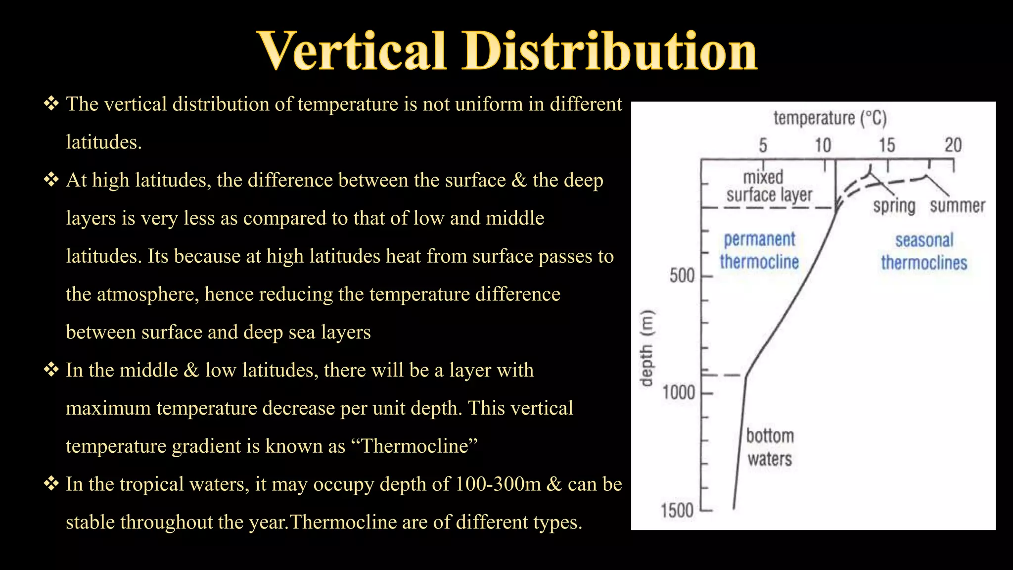  The vertical distribution of temperature is not uniform in different
latitudes.
 At high latitudes, the difference between the surface & the deep
layers is very less as compared to that of low and middle
latitudes. Its because at high latitudes heat from surface passes to
the atmosphere, hence reducing the temperature difference
between surface and deep sea layers
 In the middle & low latitudes, there will be a layer with
maximum temperature decrease per unit depth. This vertical
temperature gradient is known as “Thermocline”
 In the tropical waters, it may occupy depth of 100-300m & can be
stable throughout the year.Thermocline are of different types.
 