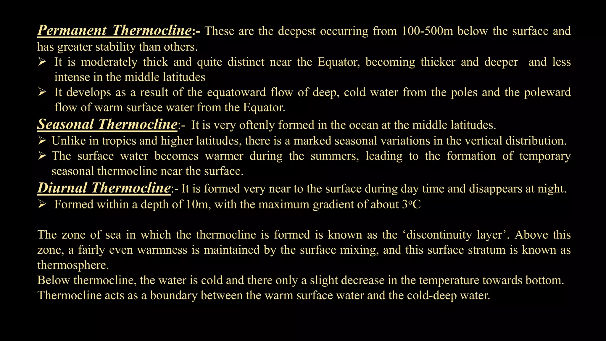 Permanent Thermocline:- These are the deepest occurring from 100-500m below the surface and
has greater stability than others.
 It is moderately thick and quite distinct near the Equator, becoming thicker and deeper and less
intense in the middle latitudes
 It develops as a result of the equatoward flow of deep, cold water from the poles and the poleward
flow of warm surface water from the Equator.
Seasonal Thermocline:- It is very oftenly formed in the ocean at the middle latitudes.
 Unlike in tropics and higher latitudes, there is a marked seasonal variations in the vertical distribution.
 The surface water becomes warmer during the summers, leading to the formation of temporary
seasonal thermocline near the surface.
Diurnal Thermocline:- It is formed very near to the surface during day time and disappears at night.
 Formed within a depth of 10m, with the maximum gradient of about 3oC
The zone of sea in which the thermocline is formed is known as the ‘discontinuity layer’. Above this
zone, a fairly even warmness is maintained by the surface mixing, and this surface stratum is known as
thermosphere.
Below thermocline, the water is cold and there only a slight decrease in the temperature towards bottom.
Thermocline acts as a boundary between the warm surface water and the cold-deep water.
 