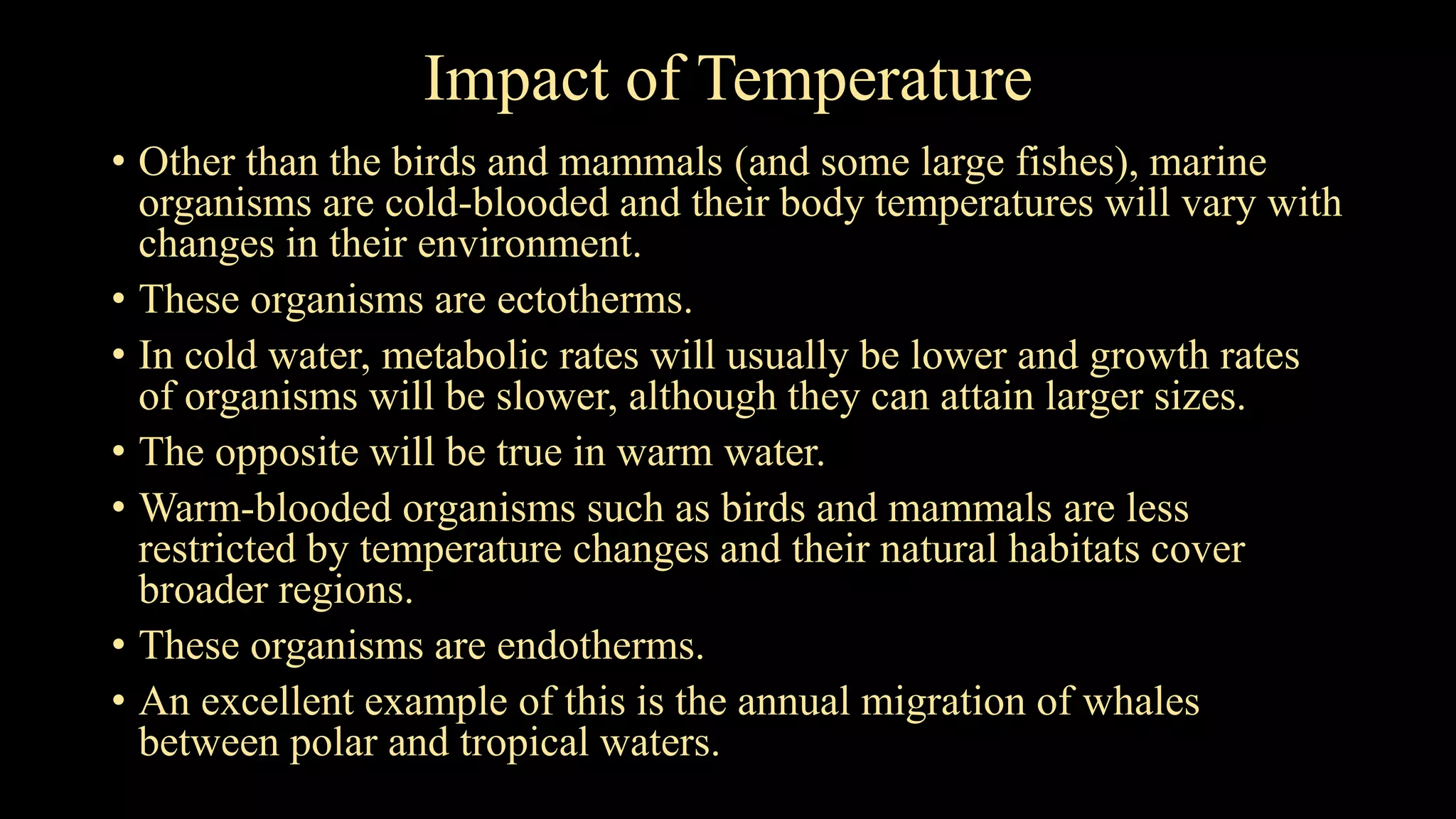 Impact of Temperature
• Other than the birds and mammals (and some large fishes), marine
organisms are cold-blooded and their body temperatures will vary with
changes in their environment.
• These organisms are ectotherms.
• In cold water, metabolic rates will usually be lower and growth rates
of organisms will be slower, although they can attain larger sizes.
• The opposite will be true in warm water.
• Warm-blooded organisms such as birds and mammals are less
restricted by temperature changes and their natural habitats cover
broader regions.
• These organisms are endotherms.
• An excellent example of this is the annual migration of whales
between polar and tropical waters.
 