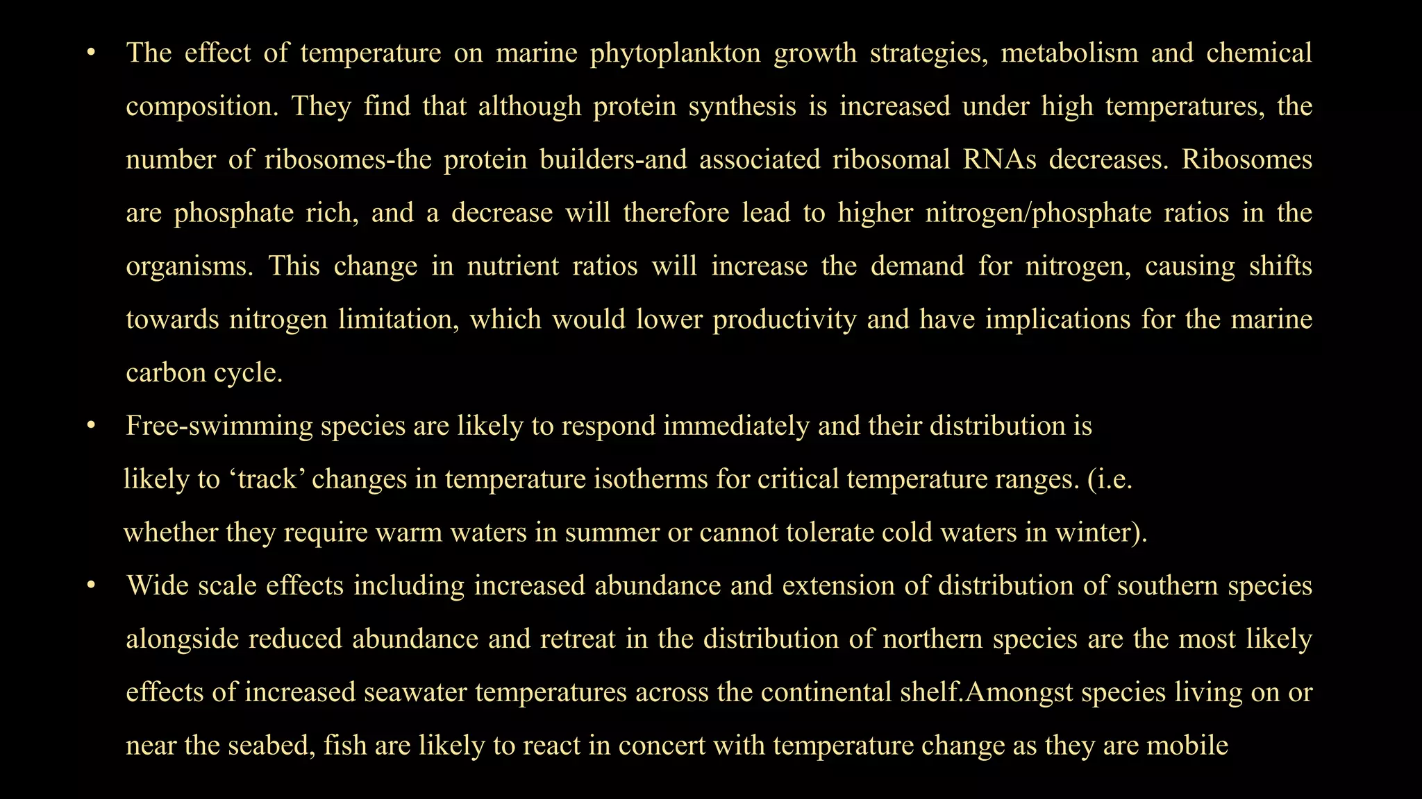 • The effect of temperature on marine phytoplankton growth strategies, metabolism and chemical
composition. They find that although protein synthesis is increased under high temperatures, the
number of ribosomes-the protein builders-and associated ribosomal RNAs decreases. Ribosomes
are phosphate rich, and a decrease will therefore lead to higher nitrogen/phosphate ratios in the
organisms. This change in nutrient ratios will increase the demand for nitrogen, causing shifts
towards nitrogen limitation, which would lower productivity and have implications for the marine
carbon cycle.
• Free-swimming species are likely to respond immediately and their distribution is
likely to ‘track’ changes in temperature isotherms for critical temperature ranges. (i.e.
whether they require warm waters in summer or cannot tolerate cold waters in winter).
• Wide scale effects including increased abundance and extension of distribution of southern species
alongside reduced abundance and retreat in the distribution of northern species are the most likely
effects of increased seawater temperatures across the continental shelf.Amongst species living on or
near the seabed, fish are likely to react in concert with temperature change as they are mobile
 
