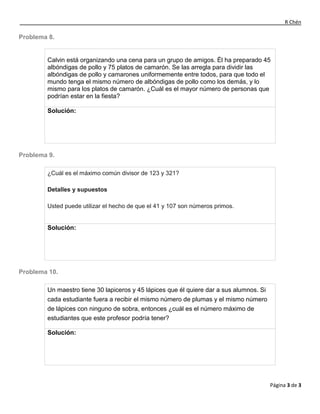 R Chén
Página 3 de 3
Problema 8.
Calvin está organizando una cena para un grupo de amigos. Él ha preparado 45
albóndigas de pollo y 75 platos de camarón. Se las arregla para dividir las
albóndigas de pollo y camarones uniformemente entre todos, para que todo el
mundo tenga el mismo número de albóndigas de pollo como los demás, y lo
mismo para los platos de camarón. ¿Cuál es el mayor número de personas que
podrían estar en la fiesta?
Solución:
Problema 9.
¿Cuál es el máximo común divisor de 123 y 321?
Detalles y supuestos
Usted puede utilizar el hecho de que el 41 y 107 son números primos.
Solución:
Problema 10.
Un maestro tiene 30 lapiceros y 45 lápices que él quiere dar a sus alumnos. Si
cada estudiante fuera a recibir el mismo número de plumas y el mismo número
de lápices con ninguno de sobra, entonces ¿cuál es el número máximo de
estudiantes que este profesor podría tener?
Solución:
 