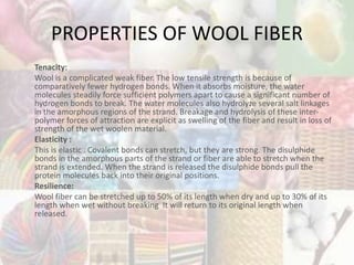 PROPERTIES OF WOOL FIBER
Tenacity:
Wool is a complicated weak fiber. The low tensile strength is because of
comparatively fewer hydrogen bonds. When it absorbs moisture, the water
molecules steadily force sufficient polymers apart to cause a significant number of
hydrogen bonds to break. The water molecules also hydrolyze several salt linkages
in the amorphous regions of the strand. Breakage and hydrolysis of these inter-
polymer forces of attraction are explicit as swelling of the fiber and result in loss of
strength of the wet woolen material.
Elasticity :
This is elastic . Covalent bonds can stretch, but they are strong. The disulphide
bonds in the amorphous parts of the strand or fiber are able to stretch when the
strand is extended. When the strand is released the disulphide bonds pull the
protein molecules back into their original positions.
Resilience:
Wool fiber can be stretched up to 50% of its length when dry and up to 30% of its
length when wet without breaking It will return to its original length when
released.
 