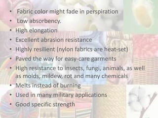 • Fabric color might fade in perspiration
• Low absorbency.
• High elongation
• Excellent abrasion resistance
• Highly resilient (nylon fabrics are heat-set)
• Paved the way for easy-care garments
• High resistance to insects, fungi, animals, as well
as molds, mildew, rot and many chemicals
• Melts instead of burning
• Used in many military applications
• Good specific strength
 