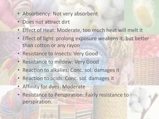 • Absorbency: Not very absorbent
• Does not attract dirt
• Effect of Heat: Moderate, too much heat will melt it
• Effect of light: prolong exposure weakens it, but better
than cotton or any rayon
• Resistance to Insects: Very Good
• Resistance to mildew: Very Good
• Reaction to alkalies: Conc. sol. damages it
• Reaction to acids: Conc. sol. damages it
• Affinity for dyes: Moderate
• Resistance to Perspiration: Fairly resistance to
perspiration.
 