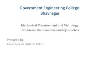 Government Engineering College
Bhavnagar
Mechanical Measurement and Metrology
Expansion Thermometers and Pyrometers
Prepared by:
Anand Kanabar (140210119051)
 
