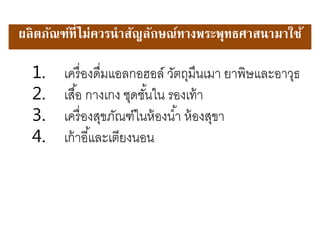 1. เครื่องดื่มแอลกอฮอล์ วัตถุมึนเมา ยาพิษและอาวุธ
2. เสื้อ กางเกง ชุดชั้นใน รองเท้า
3. เครื่องสุขภัณฑ์ในห้องน้า ห้องสุขา
4. เก้าอี้และเตียงนอน
ผลิตภัณฑ์ที่ไม่ควรนาสัญลักษณ์ทางพระพณทธศาสนามาใช้
 