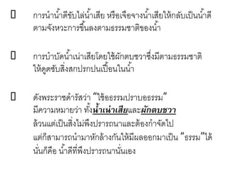  การนาน้าดีขับไล่น้าเสีย หรือเจือจางน้าเสียให้กลับเป็นน้าดี
ตามจังหวะการขึ้นลงตามธรรมชาติของน้า
 การบาบัดน้าเน่าเสียโดยใช้ผักตบชวาซึ่งมีตามธรรมชาติ
ให้ดูดซับสิ่งสกปรกปนเปื้อนในน้า
 ดังพระราชดารัสว่า “ใช้อธรรมปราบอธรรม”
มีความหมายว่า ทั้งน้าเน่าเสียและผักตบชวา
ล้วนแต่เป็นสิ่งไม่พึงปรารถนาและต้องกาจัดไป
แต่ก็สามารถนามาหักล้างกันให้มีผลออกมาเป็น “ธรรม”ได้
นั่นก็คือ น้าดีที่พึงปรารถนานั่นเอง
 