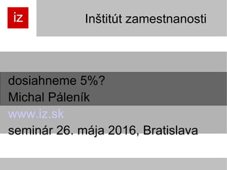Inštitút zamestnanosti
dosiahneme 5%?
Michal Páleník
www.iz.sk
seminár 26. mája 2016, Bratislava
 
