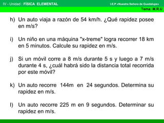 IV - Unidad : FÍSICA ELEMENTAL
Tema: M.R.U
I.E.P «Nuestra Señora de Guadalupe»
h) Un auto viaja a razón de 54 km/h. ¿Qué rapidez posee
en m/s?
i) Un niño en una máquina "x-treme" logra recorrer 18 km
en 5 minutos. Calcule su rapidez en m/s.
j) Si un móvil corre a 8 m/s durante 5 s y luego a 7 m/s
durante 4 s, ¿cuál habrá sido la distancia total recorrida
por este móvil?
k) Un auto recorre 144m en 24 segundos. Determina su
rapidez en m/s.
l) Un auto recorre 225 m en 9 segundos. Determinar su
rapidez en m/s.
 