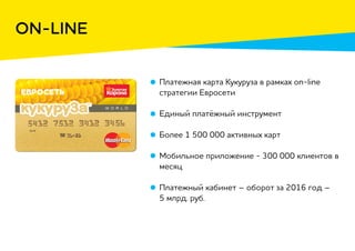 ON-LINE
Платежная карта Кукуруза в рамках on-line
стратегии Евросети
Единый платёжный инструмент
Более 1 500 000 активных карт
Мобильное приложение - 300 000 клиентов в
месяц
Платежный кабинет – оборот за 2016 год –
5 млрд. руб.
 