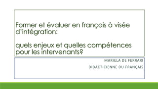 Former et évaluer en français à visée
d’intégration:
quels enjeux et quelles compétences
pour les intervenants?
MARIELA DE FERRARI
DIDACTICIENNE DU FRANÇAIS
 