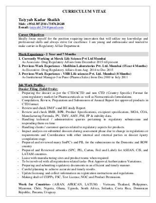 CURRICULUM VITAE
Taiyyab Kadar Shaikh
Mob: +9561307250/+7387620248
E-mail: taiyyab1234@gmail.com
Career Objectives
Ideally focus myself for the position requiring innovation that will utilize my knowledge and
professional skills and always strive for excellence. I am young and enthusiastic and wanted to
make carrier in Regulatory Affair Department.
Work Experience - 2 Year and 7 Months
1. Currently Working at Merck Life Science Pvt Ltd Mumbai
As Associate- Drug Regulatory Affairs from December 2015 till present
2. Previous Work Experience - Medibios Laboratories Pvt. Ltd. Mumbai (1Year 4 Months)
As Executive- Drug Regulatory Affairs from Aug. 2014 to Dec.2015
3. Previous Work Experience - VHB Life sciences Pvt. Ltd. Mumbai (8 Months)
As Institutional Manager-3 in Pune (Pharma Sales) from Dec.2010 to July 2011
Job Work Profile -
Dossier Filing (Solid Orals):
- Preparing the dossier as per the CTD/ACTD and non CTD (Country Specific) Format for
semi-regulatory market for Pharmaceuticals as well as Nutraceuticals formulations.
- Compilation, Review, Preparation and Submission of Annual Report for approved products in
CTD format.
- Review and check DMF’s and BE study Report.
- Review and check BMR, BPR, Product Specifications, excipient specification, MOA, COA,
Manufacturing Formula, PV, TMV, AMV, PM, FP & stability data.
- Handling technical / administrative queries pertaining to regulatory submissions and
responding them on time
- Handling clients / customer queries related to regulatory aspects for products.
- Impact analysis on submitted dossiers during assessment phase due to change in regulations or
requirements and Coordination with other internal and external parties in dossier /query
compilation stage.
- Prepared and reviewed many SmPC's and PIL for the submissions in the Domestic and ROW
country
- Prepared and Reviewed artworks (SPC, PIL, Carton, Foil and Label) for ASEAN, CIS, and
LATAM countries.
- Liaise with manufacturing sites and product teams when required.
- To be involved with all registration related tasks- Post Approval Authorization Variations.
- Preparing and submitting regulatory documents in an efficient and timely manner.
- Careful planning to achieve accurate and timely results.
- Update licensing and collect information on registration instructions and regulations.
- Making draft of COPPs, FSC, Test License, NOC and Product Permission.
Work for Countries- (ASIAN, AFRICAN, LATUM) : Vietnam, Thailand, Philippines,
Myanmar, Chile, Nigeria, Ghana, Uganda, South Africa, Srilanka, Costa Rica, Dominican
Republic, Panama, Uruguay.
 