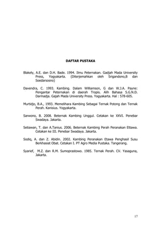 17
DAFTAR PUSTAKA
Blakely, A.E. dan D.H. Bade. 1994. Ilmu Peternakan. Gadjah Mada University
Press, Yogyakarta. (Diterjemahkan oleh Srigandono,B dan
Soedarsosno)
Davendra, C. 1993. Kambing. Dalam Williamson, G dan W.J.A. Payne:
Pengantar Peternakan di daerah Tropis. Alih Bahasa S.G.N.D.
Darmadja. Gajah Mada University Press. Yogyakarta. Hal : 578-605.
Murtidjo, B.A., 1993. Memelihara Kambing Sebagai Ternak Potong dan Ternak
Perah. Kanisius. Yogyakarta.
Sarwono, B. 2008. Beternak Kambing Unggul. Cetakan ke XXVI. Penebar
Swadaya. Jakarta.
Setiawan, T. dan A.Tanius. 2006. Beternak Kambing Perah Peranakan Ettawa.
Cetakan ke III. Penebar Swadaya. Jakarta.
Sodiq, A. dan Z. Abidin. 2002. Kambing Peranakan Etawa Penghasil Susu
Berkhasiat Obat. Cetakan I. PT Agro Media Pustaka. Tangerang.
Syarief, M.Z. dan R.M. Sumoprastowo. 1985. Ternak Perah. CV. Yasaguna,
Jakarta.
 
