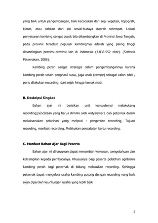 2
yang baik untuk pengembangan, baik kecocokan dari segi vegetasi, topografi,
klimat, atau bahkan dari sisi sosial-budaya daerah setempat. Lokasi
penyebaran kambing sangat cocok bila dikembangkan di Provinsi Jawa Tengah,
pada provinsi tersebut populasi kambingnya adalah yang paling tinggi
dibandingkan provinsi-provinsi lain di Indonesia (3.033.952 ekor). (Statistik
Peternakan, 2006).
Kambing perah sangat strategis dalam pengembangannya karena
kambing perah selain penghasil susu, juga anak (cempe) sebagai calon bibit ,
perlu dilakukan recording dari sejak hingga ternak mati.
B. Deskripsi Singkat
Bahan ajar ini berisikan unit kompetemsi melakukang
recording/pencataan yang harus dimiliki oleh widyaiswara dan peternak dalam
melaksanakan pelatihan yang meliputi : pengertian recording, Tujuan
recording, manfaat recording, Melakukan pencatatan kartu recording.
C. Manfaat Bahan Ajar Bagi Peserta
Bahan ajar ini diharapkan dapat menambah wawasan, pengetahuan dan
ketrampilan kepada pembacanya. Khususnya bagi peserta pelatihan agribisnis
kambing perah bagi peternak di bidang melakukan recording. Sehingga
peternak dapat mengelola usaha kambing potong dengan recording yang baik
akan diperoleh keuntungan usaha yang lebih baik
 