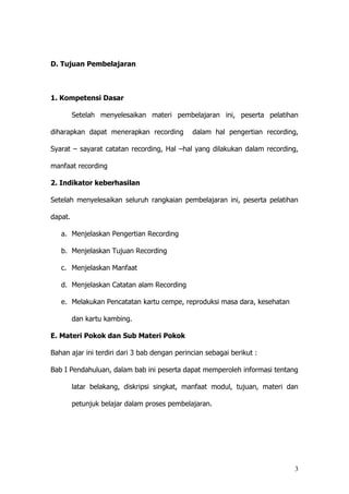 3
D. Tujuan Pembelajaran
1. Kompetensi Dasar
Setelah menyelesaikan materi pembelajaran ini, peserta pelatihan
diharapkan dapat menerapkan recording dalam hal pengertian recording,
Syarat – sayarat catatan recording, Hal –hal yang dilakukan dalam recording,
manfaat recording
2. Indikator keberhasilan
Setelah menyelesaikan seluruh rangkaian pembelajaran ini, peserta pelatihan
dapat.
a. Menjelaskan Pengertian Recording
b. Menjelaskan Tujuan Recording
c. Menjelaskan Manfaat
d. Menjelaskan Catatan alam Recording
e. Melakukan Pencatatan kartu cempe, reproduksi masa dara, kesehatan
dan kartu kambing.
E. Materi Pokok dan Sub Materi Pokok
Bahan ajar ini terdiri dari 3 bab dengan perincian sebagai berikut :
Bab I Pendahuluan, dalam bab ini peserta dapat memperoleh informasi tentang
latar belakang, diskripsi singkat, manfaat modul, tujuan, materi dan
petunjuk belajar dalam proses pembelajaran.
 