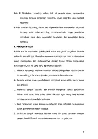 4
Bab II Melakukan recording, dalam bab ini peserta dapat memperoleh
informasi tentang pengertian recording, tujuan recording dan manfaat
recording
Bab III Catatan Recording, dalam bab ini peserta dapat memperoleh informasi
tentang catatan dalam recording, pencatatan kartu cempe, pencatatan
reproduksi masa dara, pencatatan kesehatan dan pencatatan kartu
kambing.
F. Petunjuk Belajar
Bahan ajar ini merupakan pokok-pokok dasar mengenai pengelolan hijauan
pakan ternak sehingga diharapkan dengan mempelajarinya peserta diharapkan
dapat menjelaskan dan melakukannya dengan benar. Untuk mempelajari
bahan ajar ini, hal-hal yang perlu diperhatikan adalah :
1. Peserta hendaknya memiliki motivasi tentang pengelolaan hijauan pakan
ternak sehingga dapat menjelaskan, memahami dan melakukan.
2. Peserta selama proses pembelajaran mengikuti secara aktif, tanya jawab
dan praktek
3. Membaca dengan seksama dan berlatih menjawab semua pertanyaan
latihan dari setiap bab, yang belum dikuasai agar mengulang kembali
membaca materi yang belum dikuasai
4. Buat rangkuman sesuai dengan pemahaman anda sehingga memudahkan
dalam pemahaman materi tersebut
5. Usahakan banyak membaca literatur yang lain yang berkaitan dengan
pengelolaan HPT untuk menambah wawasan dan pengetahuan.
 