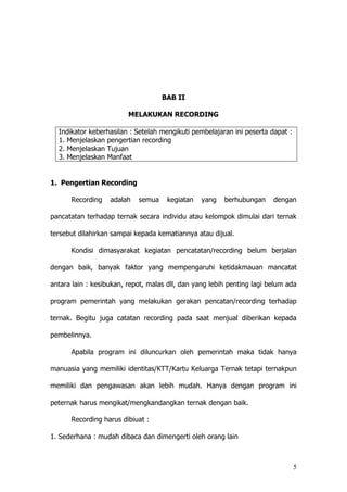 5
BAB II
MELAKUKAN RECORDING
Indikator keberhasilan : Setelah mengikuti pembelajaran ini peserta dapat :
1. Menjelaskan pengertian recording
2. Menjelaskan Tujuan
3. Menjelaskan Manfaat
1. Pengertian Recording
Recording adalah semua kegiatan yang berhubungan dengan
pancatatan terhadap ternak secara individu atau kelompok dimulai dari ternak
tersebut dilahirkan sampai kepada kematiannya atau dijual.
Kondisi dimasyarakat kegiatan pencatatan/recording belum berjalan
dengan baik, banyak faktor yang mempengaruhi ketidakmauan mancatat
antara lain : kesibukan, repot, malas dll, dan yang lebih penting lagi belum ada
program pemerintah yang melakukan gerakan pencatan/recording terhadap
ternak. Begitu juga catatan recording pada saat menjual diberikan kepada
pembelinnya.
Apabila program ini diluncurkan oleh pemerintah maka tidak hanya
manuasia yang memiliki identitas/KTT/Kartu Keluarga Ternak tetapi ternakpun
memiliki dan pengawasan akan lebih mudah. Hanya dengan program ini
peternak harus mengikat/mengkandangkan ternak dengan baik.
Recording harus dibiuat :
1. Sederhana : mudah dibaca dan dimengerti oleh orang lain
 