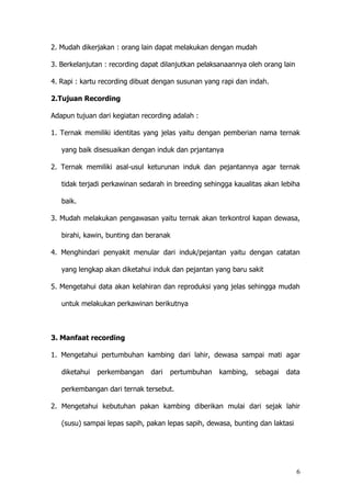 6
2. Mudah dikerjakan : orang lain dapat melakukan dengan mudah
3. Berkelanjutan : recording dapat dilanjutkan pelaksanaannya oleh orang lain
4. Rapi : kartu recording dibuat dengan susunan yang rapi dan indah.
2.Tujuan Recording
Adapun tujuan dari kegiatan recording adalah :
1. Ternak memiliki identitas yang jelas yaitu dengan pemberian nama ternak
yang baik disesuaikan dengan induk dan prjantanya
2. Ternak memiliki asal-usul keturunan induk dan pejantannya agar ternak
tidak terjadi perkawinan sedarah in breeding sehingga kaualitas akan lebiha
baik.
3. Mudah melakukan pengawasan yaitu ternak akan terkontrol kapan dewasa,
birahi, kawin, bunting dan beranak
4. Menghindari penyakit menular dari induk/pejantan yaitu dengan catatan
yang lengkap akan diketahui induk dan pejantan yang baru sakit
5. Mengetahui data akan kelahiran dan reproduksi yang jelas sehingga mudah
untuk melakukan perkawinan berikutnya
3. Manfaat recording
1. Mengetahui pertumbuhan kambing dari lahir, dewasa sampai mati agar
diketahui perkembangan dari pertumbuhan kambing, sebagai data
perkembangan dari ternak tersebut.
2. Mengetahui kebutuhan pakan kambing diberikan mulai dari sejak lahir
(susu) sampai lepas sapih, pakan lepas sapih, dewasa, bunting dan laktasi
 