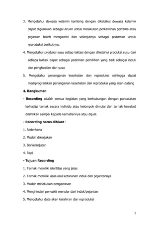 7
3. Mengetahui dewasa kelamin kambing dengan diketahui dewasa kelamin
dapat digunakan sebagai acuan untuk melakukan perkawinan pertama atau
pejantan boleh mengawini dan selanjutnya sebagai pedoman untuk
reproduksi berikutnya.
4. Mengetahui produksi susu setiap laktasi dengan diketahui produksi susu dari
setiapa laktasi dapat sebagai pedoman pemilihan yang baik sebagai induk
dan penghasilan dari susu
5. Mengetahui penanganan kesehatan dan reproduksi sehingga dapat
memprogramkan penanganan kesehatan dan reproduksi yang akan datang
4. Rangkuman
- Recording adalah semua kegiatan yang berhubungan dengan pancatatan
terhadap ternak secara individu atau kelompok dimulai dari ternak tersebut
dilahirkan sampai kepada kematiannya atau dijual.
- Recording harus dibiuat :
1. Sederhana
2. Mudah dikerjakan
3. Berkelanjutan
4. Rapi
- Tujuan Recording
1. Ternak memiliki identitas yang jelas
2. Ternak memiliki asal-usul keturunan induk dan pejantannya
3. Mudah melakukan pengawasan
4. Menghindari penyakit menular dari induk/pejantan
5. Mengetahui data akan kelahiran dan reproduksi
 