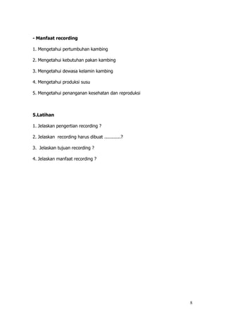 8
- Manfaat recording
1. Mengetahui pertumbuhan kambing
2. Mengetahui kebutuhan pakan kambing
3. Mengetahui dewasa kelamin kambing
4. Mengetahui produksi susu
5. Mengetahui penanganan kesehatan dan reproduksi
5.Latihan
1. Jelaskan pengertian recording ?
2. Jelaskan recording harus dibuat ............?
3. Jelaskan tujuan recording ?
4. Jelaskan manfaat recording ?
 