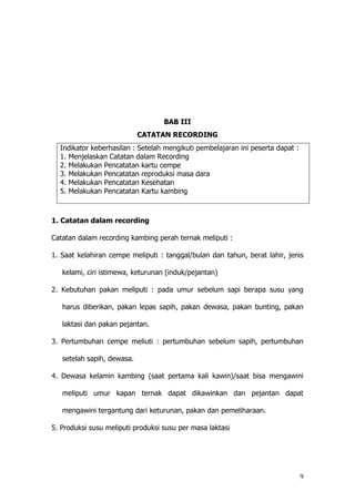 9
BAB III
CATATAN RECORDING
Indikator keberhasilan : Setelah mengikuti pembelajaran ini peserta dapat :
1. Menjelaskan Catatan dalam Recording
2. Melakukan Pencatatan kartu cempe
3. Melakukan Pencatatan reproduksi masa dara
4. Melakukan Pencatatan Kesehatan
5. Melakukan Pencatatan Kartu kambing
1. Catatan dalam recording
Catatan dalam recording kambing perah ternak meliputi :
1. Saat kelahiran cempe meliputi : tanggal/bulan dan tahun, berat lahir, jenis
kelami, ciri istimewa, keturunan (induk/pejantan)
2. Kebutuhan pakan meliputi : pada umur sebelum sapi berapa susu yang
harus diberikan, pakan lepas sapih, pakan dewasa, pakan bunting, pakan
laktasi dan pakan pejantan.
3. Pertumbuhan cempe meliuti : pertumbuhan sebelum sapih, pertumbuhan
setelah sapih, dewasa.
4. Dewasa kelamin kambing (saat pertama kali kawin)/saat bisa mengawini
meliputi umur kapan ternak dapat dikawinkan dan pejantan dapat
mengawini tergantung dari keturunan, pakan dan pemeliharaan.
5. Produksi susu meliputi produksi susu per masa laktasi
 