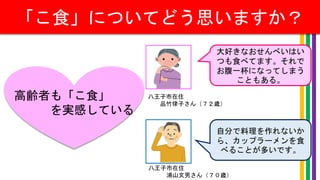 「こ食」についてどう思いますか？
高齢者も「こ食」
を実感している
大好きなおせんべいはい
つも食べてます。それで
お腹一杯になってしまう
こともある。
自分で料理を作れないか
ら、カップラーメンを食
べることが多いです。
八王子市在住
品竹律子さん（７２歳）
八王子市在住
浦山文男さん（７０歳）
 