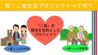 一人暮らしの大学生 一人暮らしの高齢者
脱！こ食生活プロジェクトって何？
「こ食」の
解決を目的とした
プロジェクト
 