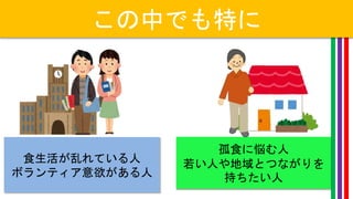 この中でも特に
食生活が乱れている人
ボランティア意欲がある人
孤食に悩む人
若い人や地域とつながりを
持ちたい人
 