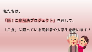 私たちは、
「脱！こ食解決プロジェクト」を通して、
「こ食」に陥っている高齢者や大学生を救います！
 