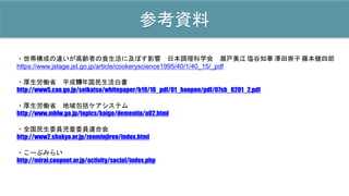 参考資料
・世帯構成の違いが高齢者の食生活に及ぼす影響 日本調理科学会 瀬戸美江 塩谷知華 澤田崇子 藤本健四郎
https://www.jstage.jst.go.jp/article/cookeryscience1995/40/1/40_15/_pdf
・厚生労働省 平成19年国民生活白書
http://www5.cao.go.jp/seikatsu/whitepaper/h19/10_pdf/01_honpen/pdf/07sh_0201_2.pdf
・厚生労働省 地域包括ケアシステム
http://www.mhlw.go.jp/topics/kaigo/dementia/a02.html
・全国民生委員児童委員連合会
http://www2.shakyo.or.jp/zenminjiren/index.html
・こーぷみらい
http://mirai.coopnet.or.jp/activity/social/index.php
 