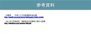 参考資料
・内閣府 平成二十六年版高齢社会白書
http://www8.cao.go.jp/kourei/whitepaper/index-w.html
・老いの工学研究所 高齢者の生活実態に関する調査
http://oikohken.or.jp/seminar/008.pdf
 