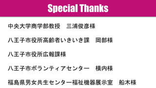 Special Thanks
中央大学商学部教授 三浦俊彦様
八王子市役所高齢者いきいき課 岡部様
八王子市役所広報課様
八王子市ボランティアセンター 横内様
福島県男女共生センター福祉機器展示室 船木様
 