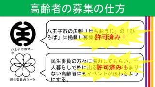 ５２．７％
高齢者の募集の仕方
八王子市のマー
ク
民生委員のマーク
八王子市の広報「はちおうじ」の「ひ
ろば」に掲載し募集をかける。
民生委員の方々に協力してもらい、一
人暮らしで外に出るきっかけがあまり
ない高齢者にもイベントが伝わるよう
にする。
許可済み！
許可済み！
 