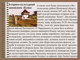 Історико-культурний
заповідник «Буша»
Сучасне село Буша знаходиться в Ям-
польському районі Вінницької області,
нині в ньому мешкає 847 осіб. На тери-
торії села розташовано історико-куль-
турний заповідник “Буша”. Достеменно
відомо, що найтрагічніші події в Бушан-
ському замку відбулися 18-20 листопада
1654р., коли під замок-фортецю піді-
йшли війська Потоцького і С.Чарнецького й узяли його в облогу.
Польським жовнірам удалося винищити більшу частину невеликої
козацької залоги, але коли замок майже перейшов у їхні руки, доч-
ка (можливо, дружина) убитого козацького сотника підпалила поро-
ховий погріб, висадивши в повітря себе, залишки залоги й чимало
атакуючих поляків. До наших днів збереглися рештки фортеці, по-
греби й підземні ходи. У заповіднику розміщено три музеї: археоло-
гії, етнографії й оборони Буші. Цю місцевість прикрашає парк істо-
ричної скульптури, у якому щороку проводяться міжнародні плене-
ри скульпторів-каменярів. Віртуальну екскурсію заповідником “Буша”
ви можете здійснити в мережі Інтернет за адресою: http://busha2.narod.ru/
 