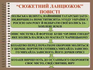 “СЮЖЕТНИЙ ЛАНЦЮЖОК”
ПОВІСТІ
ПОЛЬСЬКА ШЛЯХТА, НАЙНЯВШИ ТАТАРСЬКІ ЗАГО-
НИ,ВИРІШИЛА ПОМСТИТИСЯТЗА УГОДУ УКРАЇНИ З
РОСІЄЮ 1654 РОКУ Й ВІДІБРАТИ СВОЇ КОЛИСЬ ЗА-
ХОПЛЕНІ ЗЕМЛІ
ОПИС МІСТЕЧКА Й ФОРТЕЦІ БУШІ “ОРЛИНЕ ГНІЗДО”
ЯКЕ КОЛИСЬ НАЛЕЖАЛО МАГНАТУ ЧАРНЕЦЬКОМУ
КОЗАЦТВО ПЕРЕД ПОЧАТКОМ ОБОРОНИ МОЛИТЬСЯ
У ЦЕРКВІ. ПОРТРЕТИ СОТНИКА МИХАЙЛА ЗАВІСНО-
ГО МИХАЙЛА ЗАВІСНОГО, ЙОГО ДОЧКИ ОРИСІ
КОЗАКИ ВИРІШУЮТЬ ДО ОСТАННЬОГО ОБОРОНЯТИ
СВОЄ МІСТО, СВОЇ СВЯТИНІ, ВІРУ
 