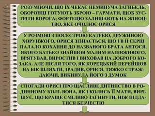РОЗУМІЮЧИ, ЩО ЇХ ЧЕКАЄ НЕМИНУЧА ЗАГИБЕЛЬ,
ОБОРОНЦІ ГОТУЮТЬ ЗБРОЮ – ГАРМАТИ, ЩОБ ЗУС-
ТРІТИ ВОРОГА; ФОРТЕЦЮ ЗАЛИШАЮТЬ НА ЖІНОЦ-
ТВО, ЯКЕ ОЧОЛЮЄ ОРИСЯ
У РОЗМОВІ З ПОСЕСТРОЮ КАТРЕЮ, ДРУЖИНОЮ
ХОРУНЖОГО, ОРИСЯ ЗІЗНАЄТЬСЯ, ЩО І В ЇЇ СЕРЦІ
ПАЛАЛО КОХАННЯ ДО НАЗВАНОГО БРАТА АНТОСЯ,
ЯКОГО БАТЬКО ЗНАЙШОВ МАЛИМ НАПІВЖИВОГО,
ВРЯТУВАВ, ВИРОСТИВ І ВИХОВАВ НА ДОБРОГО КО-
ЗАКА. АЛЕ ПІСЛЯ ТОГО, ЯК КОРЕЦЬКИЙ ПЕРЕЙШОВ
НА БІК ШЛЯХТИ, ЗРАДИВ, ОРИСЯ, ТЯЖКО СТРАЖ-
ДАЮЧИ, ВИКИНУЛА ЙОГО З ДУМОК
СПОГАДИ ОРИСІ ПРО ЩАСЛИВЕ ДИТИНСТВО В РО-
ДИННОМУ КОЛІ. ВОНА, ЯК І КОЛИСЬ ЇЇ МАТИ, ВИРІ-
ШУЄ, ЩО КРАЩЕ СМІЛИВО ЗАГИНУТИ, НІЖ ПІДДА-
ТИСЯ БЕЗЧЕСТЮ
 