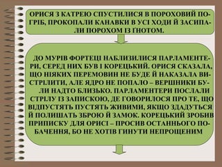 ОРИСЯ З КАТРЕЮ СПУСТИЛИСЯ В ПОРОХОВИЙ ПО-
ГРІБ, ПРОКОПАЛИ КАНАВКИ В УСІ ХОДИ Й ЗАСИПА-
ЛИ ПОРОХОМ ІЗ ҐНОТОМ.
ДО МУРІВ ФОРТЕЦІ НАБЛИЗИЛИСЯ ПАРЛАМЕНТЕ-
РИ, СЕРЕД НИХ БУВ І КОРЕЦЬКИЙ. ОРИСЯ СКАЗАЛА,
ЩО НІЯКИХ ПЕРЕМОВИН НЕ БУДЕ Й НАКАЗАЛА ВИ-
СТРІЛИТИ, АЛЕ ЯДРО НЕ ПОПАЛО – ВЕРШНИКИ БУ-
ЛИ НАДТО БЛИЗЬКО. ПАРЛАМЕНТЕРИ ПОСЛАЛИ
СТРІЛУ ІЗ ЗАПИСКОЮ, ДЕ ГОВОРИЛОСЯ ПРО ТЕ, ЩО
ВІДПУСТЯТЬ ПУСТЯТЬ ЖИВИМИ, ЯКЩО ЗДАДУТЬСЯ
Й ПОЛИШАТЬ ЗБРОЮ Й ЗАМОК. КОРЕЦЬКИЙ ЗРОБИВ
ПРИПИСКУ ДЛЯ ОРИСІ – ПРОСИВ ОСТАННЬОГО ПО-
БАЧЕННЯ, БО НЕ ХОТІВ ГИНУТИ НЕПРОЩЕНИМ
 