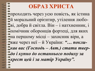 ОБРАЗ ХРИСТА
проходить через усю повість, як істина
й моральний орієнтир, утілення любо-
ві, добра й світла. Він – і натхненник, і
помічник оборонців фортеці, для яких
на першому місці – захисник віри, а
вже через неї – й України: “… покли-
кав вас (Господь – Авт.) стати твер-
до і купно до останнього подиху за
хрест цей і за матір Україну”.
 