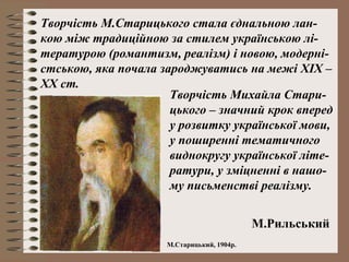 Творчість М.Старицького стала єднальною лан-
кою між традиційною за стилем українською лі-
тературою (романтизм, реалізм) і новою, модерні-
стською, яка почала зароджуватись на межі XIX –
XX ст.
Творчість Михайла Стари-
цького – значний крок вперед
у розвитку української мови,
у поширенні тематичного
виднокругу української літе-
ратури, у зміцненні в нашо-
му письменстві реалізму.
М.Рильський
М.Старицький, 1904р.
 