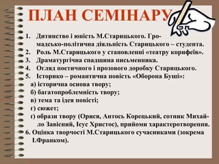 ПЛАН СЕМІНАРУ
1. Дитинство і юність М.Старицького. Гро-
мадсько-політична діяльність Старицького – студента.
2. Роль М.Старицького у становленні «театру корифеїв».
3. Драматургічна спадщина письменника.
4. Огляд поетичного і прозового доробку Старицького.
5. Історико – романтична повість «Оборона Буші»:
а) історична основа твору;
б) багатопроблемність твору;
в) тема та ідея повісті;
г) сюжет;
ґ) образи твору (Орися, Антось Корецький, сотник Михай-
ло Завісний, Ісус Христос), прийоми характеротворення.
6. Оцінка творчості М.Старицького сучасниками (зокрема
І.Франком).
 