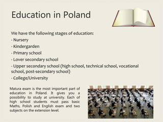 Education in Poland
We have the following stages of education:
- Nursery
- Kindergarden
- Primary school
- Lover secondary school
- Upper secondary school (high school, technical school, vocational
school, post-secondary school)
- College/University
Matura exam is the most important part of
education in Poland. It gives you a
possibility to study at university. Each of
high school students must pass basic
Maths, Polish and English exam and two
subjects on the extension level.