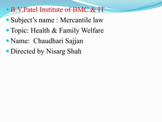  B.V.Patel Institute of BMC & IT
 Subject’s name : Mercantile law
 Topic: Health & Family Welfare
 Name: Chaudhari Sajjan
 Directed by Nisarg Shah
 