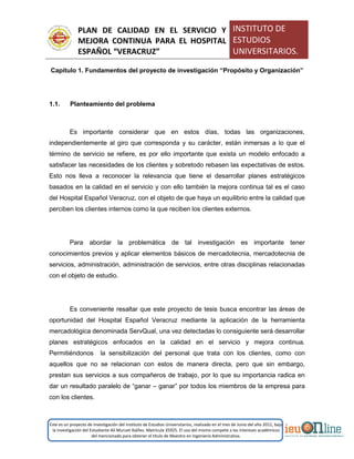PLAN DE CALIDAD EN EL SERVICIO Y
MEJORA CONTINUA PARA EL HOSPITAL
ESPAÑOL “VERACRUZ”
INSTITUTO DE
ESTUDIOS
UNIVERSITARIOS.
Este es un proyecto de investigación del Instituto de Estudios Universitarios, realizado en el mes de Junio del año 2011, bajo
la investigación del Estudiante Alí Muruet Ibáñez. Matrícula 35925. El uso del mismo compete a los intereses académicos
del mencionado para obtener el título de Maestro en Ingeniería Administrativa.
Capítulo 1. Fundamentos del proyecto de investigación “Propósito y Organización”
1.1. Planteamiento del problema
Es importante considerar que en estos días, todas las organizaciones,
independientemente al giro que corresponda y su carácter, están inmersas a lo que el
término de servicio se refiere, es por ello importante que exista un modelo enfocado a
satisfacer las necesidades de los clientes y sobretodo rebasen las expectativas de estos.
Esto nos lleva a reconocer la relevancia que tiene el desarrollar planes estratégicos
basados en la calidad en el servicio y con ello también la mejora continua tal es el caso
del Hospital Español Veracruz, con el objeto de que haya un equilibrio entre la calidad que
perciben los clientes internos como la que reciben los clientes externos.
Para abordar la problemática de tal investigación es importante tener
conocimientos previos y aplicar elementos básicos de mercadotecnia, mercadotecnia de
servicios, administración, administración de servicios, entre otras disciplinas relacionadas
con el objeto de estudio.
Es conveniente resaltar que este proyecto de tesis busca encontrar las áreas de
oportunidad del Hospital Español Veracruz mediante la aplicación de la herramienta
mercadológica denominada ServQual, una vez detectadas lo consiguiente será desarrollar
planes estratégicos enfocados en la calidad en el servicio y mejora continua.
Permitiéndonos la sensibilización del personal que trata con los clientes, como con
aquellos que no se relacionan con estos de manera directa, pero que sin embargo,
prestan sus servicios a sus compañeros de trabajo, por lo que su importancia radica en
dar un resultado paralelo de “ganar – ganar” por todos los miembros de la empresa para
con los clientes.
 
