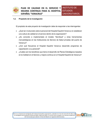 PLAN DE CALIDAD EN EL SERVICIO Y
MEJORA CONTINUA PARA EL HOSPITAL
ESPAÑOL “VERACRUZ”
INSTITUTO DE
ESTUDIOS
UNIVERSITARIOS.
Este es un proyecto de investigación del Instituto de Estudios Universitarios, realizado en el mes de Junio del año 2011, bajo
la investigación del Estudiante Alí Muruet Ibáñez. Matrícula 35925. El uso del mismo compete a los intereses académicos
del mencionado para obtener el título de Maestro en Ingeniería Administrativa.
1.2. Propósito de la investigación
El propósito de este proyecto de investigación debe de responder a las interrogantes:
 ¿Qué tan involucrado está el personal del Hospital Español Veracruz en establecer
una cultura de calidad en el servicio dentro de la organización?
 ¿Es conocido e implementado el modelo “ServQual” y otras herramientas
mercadológicas en las Instituciones de Servicio de Salud privadas del puerto de
Veracruz?
 ¿Con qué frecuencia el Hospital Español Veracruz desarrolla programas de
capacitación a su personal?
 ¿Cuáles son los beneficios que tiene el desarrollo de Planes Estratégicos basados
en la Calidad en el Servicio y mejora continua en el Hospital Español de Veracruz?
 