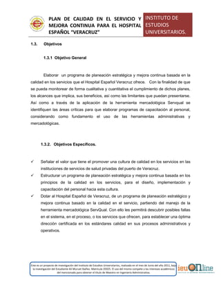 PLAN DE CALIDAD EN EL SERVICIO Y
MEJORA CONTINUA PARA EL HOSPITAL
ESPAÑOL “VERACRUZ”
INSTITUTO DE
ESTUDIOS
UNIVERSITARIOS.
Este es un proyecto de investigación del Instituto de Estudios Universitarios, realizado en el mes de Junio del año 2011, bajo
la investigación del Estudiante Alí Muruet Ibáñez. Matrícula 35925. El uso del mismo compete a los intereses académicos
del mencionado para obtener el título de Maestro en Ingeniería Administrativa.
1.3. Objetivos
1.3.1 Objetivo General
Elaborar un programa de planeación estratégica y mejora continua basada en la
calidad en los servicios que el Hospital Español Veracruz ofrece. Con la finalidad de que
se pueda monitorear de forma cualitativa y cuantitativa el cumplimiento de dichos planes,
los alcances que implica, sus beneficios, así como las limitantes que puedan presentarse.
Así como a través de la aplicación de la herramienta mercadológica Servqual se
identifiquen las áreas críticas para que elaborar programas de capacitación al personal,
considerando como fundamento el uso de las herramientas administrativas y
mercadológicas.
1.3.2. Objetivos Específicos.
 Señalar el valor que tiene el promover una cultura de calidad en los servicios en las
instituciones de servicios de salud privadas del puerto de Veracruz.
 Estructurar un programa de planeación estratégica y mejora continua basada en los
principios de la calidad en los servicios, para el diseño, implementación y
capacitación del personal hacia esta cultura.
 Dotar al Hospital Español de Veracruz, de un programa de planeación estratégico y
mejora continua basado en la calidad en el servicio, partiendo del manejo de la
herramienta mercadológica ServQual. Con ello les permitirá descubrir posibles fallas
en el sistema, en el proceso, o los servicios que ofrecen, para establecer una óptima
dirección certificada en los estándares calidad en sus procesos administrativos y
operativos.
 