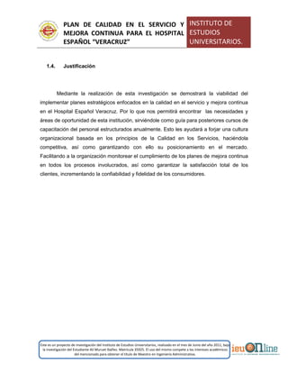 PLAN DE CALIDAD EN EL SERVICIO Y
MEJORA CONTINUA PARA EL HOSPITAL
ESPAÑOL “VERACRUZ”
INSTITUTO DE
ESTUDIOS
UNIVERSITARIOS.
Este es un proyecto de investigación del Instituto de Estudios Universitarios, realizado en el mes de Junio del año 2011, bajo
la investigación del Estudiante Alí Muruet Ibáñez. Matrícula 35925. El uso del mismo compete a los intereses académicos
del mencionado para obtener el título de Maestro en Ingeniería Administrativa.
1.4. Justificación
Mediante la realización de esta investigación se demostrará la viabilidad del
implementar planes estratégicos enfocados en la calidad en el servicio y mejora continua
en el Hospital Español Veracruz. Por lo que nos permitirá encontrar las necesidades y
áreas de oportunidad de esta institución, sirviéndole como guía para posteriores cursos de
capacitación del personal estructurados anualmente. Esto les ayudará a forjar una cultura
organizacional basada en los principios de la Calidad en los Servicios, haciéndola
competitiva, así como garantizando con ello su posicionamiento en el mercado.
Facilitando a la organización monitorear el cumplimiento de los planes de mejora continua
en todos los procesos involucrados, así como garantizar la satisfacción total de los
clientes, incrementando la confiabilidad y fidelidad de los consumidores.
 