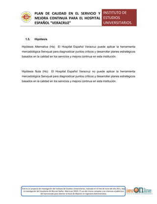PLAN DE CALIDAD EN EL SERVICIO Y
MEJORA CONTINUA PARA EL HOSPITAL
ESPAÑOL “VERACRUZ”
INSTITUTO DE
ESTUDIOS
UNIVERSITARIOS.
Este es un proyecto de investigación del Instituto de Estudios Universitarios, realizado en el mes de Junio del año 2011, bajo
la investigación del Estudiante Alí Muruet Ibáñez. Matrícula 35925. El uso del mismo compete a los intereses académicos
del mencionado para obtener el título de Maestro en Ingeniería Administrativa.
1.5. Hipótesis
Hipótesis Alternativa (Ha) El Hospital Español Veracruz puede aplicar la herramienta
mercadológica Servqual para diagnosticar puntos críticos y desarrollar planes estratégicos
basados en la calidad en los servicios y mejora continua en esta institución.
Hipótesis Nula (Ho) El Hospital Español Veracruz no puede aplicar la herramienta
mercadológica Servqual para diagnosticar puntos críticos y desarrollar planes estratégicos
basados en la calidad en los servicios y mejora continua en esta institución.
 